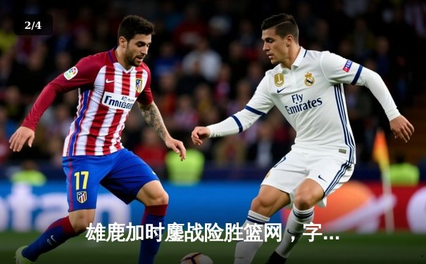 雄鹿加时鏖战险胜篮网，字母哥44分主宰关键时刻 - 2